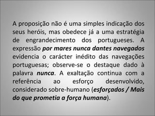A proposição não é uma simples indicação dos seus heróis, mas obedece já a uma estratégia de engrandecimento dos portugueses. A expressão  por mares nunca dantes navegados  evidencia o carácter inédito das navegações portuguesas; observe-se o destaque dado à palavra  nunca . A exaltação continua com a referência ao esforço desenvolvido, considerado sobre-humano ( esforçados / Mais do que prometia a força humana ).  