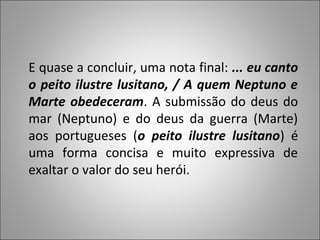 E quase a concluir, uma nota final: ... eu canto
o peito ilustre lusitano, / A quem Neptuno e
Marte obedeceram. A submissão do deus do
mar (Neptuno) e do deus da guerra (Marte)
aos portugueses (o peito ilustre lusitano) é
uma forma concisa e muito expressiva de
exaltar o valor do seu herói.
 