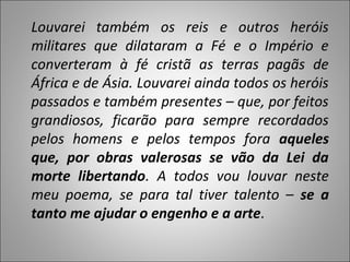 Louvarei também os reis e outros heróis
militares que dilataram a Fé e o Império e
converteram à fé cristã as terras pagãs de
África e de Ásia. Louvarei ainda todos os heróis
passados e também presentes – que, por feitos
grandiosos, ficarão para sempre recordados
pelos homens e pelos tempos fora aqueles
que, por obras valerosas se vão da Lei da
morte libertando. A todos vou louvar neste
meu poema, se para tal tiver talento – se a
tanto me ajudar o engenho e a arte.
 