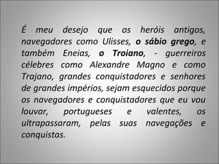 É meu desejo que os heróis antigos,
navegadores como Ulisses, o sábio grego, e
também Eneias, o Troiano, - guerreiros
célebres como Alexandre Magno e como
Trajano, grandes conquistadores e senhores
de grandes impérios, sejam esquecidos porque
os navegadores e conquistadores que eu vou
louvar,   portugueses     e   valentes,   os
ultrapassaram, pelas suas navegações e
conquistas.
 