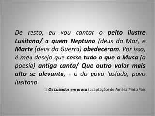 De resto, eu vou cantar o peito ilustre
Lusitano/ a quem Neptuno (deus do Mar) e
Marte (deus da Guerra) obedeceram. Por isso,
é meu desejo que cesse tudo o que a Musa (a
poesia) antiga canta/ Que outro valor mais
alto se alevanta, - o do povo lusíada, povo
lusitano.
         in Os Lusíadas em prosa (adaptação) de Amélia Pinto Pais
 