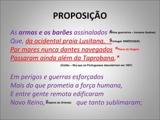 PROPOSIÇÃO
As armas e os barões assinalados *                        (feitos guerreiros – homens ilustres)


Que, da ocidental praia Lusitana, *                        (Portugal- SINÉDOQUE)


Por mares nunca dantes navegados *                               Plano da Viagem


Passaram ainda além da Taprobana,*
                      (Ceilão – ilha que os Portugueses descobriram em 1507)



Em perigos e guerras esforçados
Mais do que prometia a força humana,
E entre gente remota edificaram
Novo Reino,*          que tanto sublimaram;
           (Império do Oriente)
 
