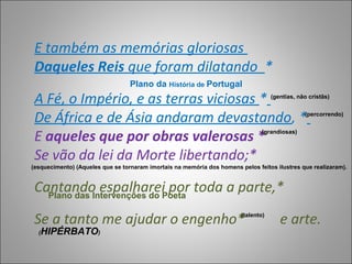 E também as memórias gloriosas
 Daqueles Reis que foram dilatando *
                                  Plano da História de Portugal
 A Fé, o Império, e as terras viciosas *                                            (gentias, não cristãs)



 De África e de Ásia andaram devastando, *                                                      (percorrendo)



 E aqueles que por obras valerosas *                                            (grandiosas)



 Se vão da lei da Morte libertando;*
(esquecimento) (Aqueles que se tornaram imortais na memória dos homens pelos feitos ilustres que realizaram).


 Cantando espalharei por toda a parte,*
   Plano das Intervenções do Poeta

 Se a tanto me ajudar o engenho*                                        (talento)
                                                                                       e arte.
  (   HIPÉRBATO)
 