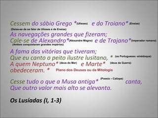 Cessem do sábio Grego *                              (Ulisses)   e do Troiano*            (Eneias)

(Deixe-se de se falar de Ulisses e de Eneias)

As navegações grandes que fizeram;
Cale-se de Alexandro*         e de Trajano*
 (Ambos conquistaram grandes impérios)
                                                (Alexandre Magno)                             (imperador romano)



A fama das vitórias que tiveram;
Que eu canto o peito ilustre lusitano, *                                       (os Portugueses -sinédoque)


A quem Neptuno*            e Marte*    (deus do Mar)                       (deus da Guerra)


obedeceram. * Plano dos Deuses ou da Mitologia
                                                                    (Poesia – Calíope)
Cesse tudo o que a Musa antiga*                                                          canta,
Que outro valor mais alto se alevanta.
Os Lusíadas (I, 1-3)
 