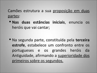 Camões estrutura a sua proposição em duas
partes:
  Nas duas estâncias iniciais, enuncia os
   heróis que vai cantar;

 Na segunda parte, constituída pela terceira
  estrofe, estabelece um confronto entre os
  portugueses e os grandes heróis da
  Antiguidade, afirmando a superioridade dos
  primeiros sobre os segundos.
 
