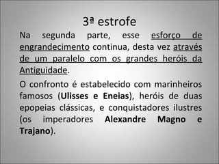 3ª estrofe
Na segunda parte, esse esforço de
engrandecimento continua, desta vez através
de um paralelo com os grandes heróis da
Antiguidade.
O confronto é estabelecido com marinheiros
famosos (Ulisses e Eneias), heróis de duas
epopeias clássicas, e conquistadores ilustres
(os imperadores Alexandre Magno e
Trajano).
 