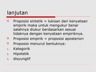 lanjutan




1.
2.
3.

Proposisi sintetik = lukisan dari kenyataan
empirik maka untuk mengukur benar
salahnya diukur berdasarkan sesuai
tidaknya dengan kenyataan empiriknya.
Proposisi empirik = proposisi aposteriori
Proposisi menurut bentuknya:
Kategorik
Hipotetik
disyungtif

 