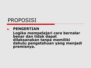 PROPOSISI
A.

PENGERTIAN
Logika mempelajari cara bernalar
benar dan tidak dapat
dilaksanakan tanpa memiliki
dahulu pengetahuan yang menjadi
premisnya.

 