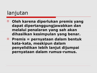 lanjutan




Oleh karena diperlukan premis yang
dapat dipertanggungjawabkan dan
melalui penalaran yang sah akan
dihasilkan kesimpulan yang benar.
Premis = pernyataan dalam bentuk
kata-kata, meskipun dalam
penyelidikan lebih lanjut dijumpai
pernyataan dalam rumus-rumus.

 