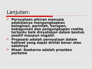 Lanjutan:






Pernyataan pikiran manusia
adakalanya mengungkapkan
keinginan, perintah, harapan,
kekaguman dan pengungkapan realita
tertentu baik dinyatakan dalam bentuk
positif maupun negatif.
Proposisi adalah pernyataan dalam
kalimat yang dapat dinilai benar atau
salahnya
Misal: Soekarno adalah presiden
pertama

 