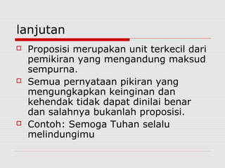 lanjutan






Proposisi merupakan unit terkecil dari
pemikiran yang mengandung maksud
sempurna.
Semua pernyataan pikiran yang
mengungkapkan keinginan dan
kehendak tidak dapat dinilai benar
dan salahnya bukanlah proposisi.
Contoh: Semoga Tuhan selalu
melindungimu

 