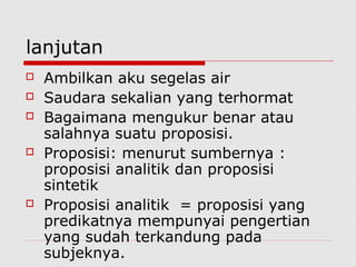 lanjutan








Ambilkan aku segelas air
Saudara sekalian yang terhormat
Bagaimana mengukur benar atau
salahnya suatu proposisi.
Proposisi: menurut sumbernya :
proposisi analitik dan proposisi
sintetik
Proposisi analitik = proposisi yang
predikatnya mempunyai pengertian
yang sudah terkandung pada
subjeknya.

 