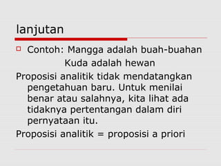 lanjutan
Contoh: Mangga adalah buah-buahan
Kuda adalah hewan
Proposisi analitik tidak mendatangkan
pengetahuan baru. Untuk menilai
benar atau salahnya, kita lihat ada
tidaknya pertentangan dalam diri
pernyataan itu.
Proposisi analitik = proposisi a priori


 