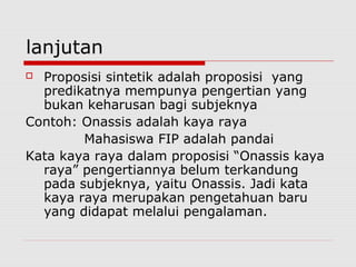 lanjutan
Proposisi sintetik adalah proposisi yang
predikatnya mempunya pengertian yang
bukan keharusan bagi subjeknya
Contoh: Onassis adalah kaya raya
Mahasiswa FIP adalah pandai
Kata kaya raya dalam proposisi “Onassis kaya
raya” pengertiannya belum terkandung
pada subjeknya, yaitu Onassis. Jadi kata
kaya raya merupakan pengetahuan baru
yang didapat melalui pengalaman.


 