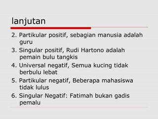 lanjutan
2. Partikular positif, sebagian manusia adalah
guru
3. Singular positif, Rudi Hartono adalah
pemain bulu tangkis
4. Universal negatif, Semua kucing tidak
berbulu lebat
5. Partikular negatif, Beberapa mahasiswa
tidak lulus
6. Singular Negatif: Fatimah bukan gadis
pemalu

 