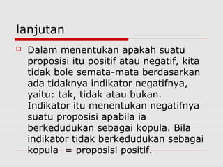 lanjutan


Dalam menentukan apakah suatu
proposisi itu positif atau negatif, kita
tidak bole semata-mata berdasarkan
ada tidaknya indikator negatifnya,
yaitu: tak, tidak atau bukan.
Indikator itu menentukan negatifnya
suatu proposisi apabila ia
berkedudukan sebagai kopula. Bila
indikator tidak berkedudukan sebagai
kopula = proposisi positif.

 