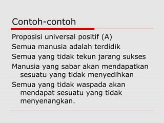 Contoh-contoh
Proposisi universal positif (A)
Semua manusia adalah terdidik
Semua yang tidak tekun jarang sukses
Manusia yang sabar akan mendapatkan
sesuatu yang tidak menyedihkan
Semua yang tidak waspada akan
mendapat sesuatu yang tidak
menyenangkan.

 