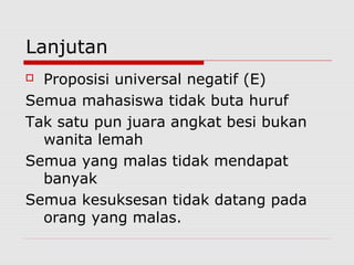 Lanjutan
Proposisi universal negatif (E)
Semua mahasiswa tidak buta huruf
Tak satu pun juara angkat besi bukan
wanita lemah
Semua yang malas tidak mendapat
banyak
Semua kesuksesan tidak datang pada
orang yang malas.


 