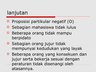 lanjutan








Proposisi partikular negatif (O)
Sebagian mahasiswa tidak lulus
Beberapa orang tidak mampu
berpidato
Sebagian orang jujur tidak
mempunyai kedudukan yang layak
Beberapa orang yang konsekuen dan
jujur serta bekerja sesuai dengan
peraturan tidak disenangi oleh
atasannya.

 