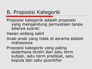 B. Proposisi Kategorik
Proposisi kategorik adalah proposisi
yang mengandung pernyataan tanpa
adanya syarat:
Hasan sedang sakit
Anak-anak yang tidak di asrama adalah
mahasiswa
Proposisi kategorik yang paling
sederhana terdiri dari satu term
subjek, satu term predikat, satu
kopula dan satu quantifier

 