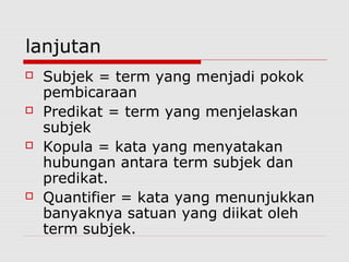 lanjutan








Subjek = term yang menjadi pokok
pembicaraan
Predikat = term yang menjelaskan
subjek
Kopula = kata yang menyatakan
hubungan antara term subjek dan
predikat.
Quantifier = kata yang menunjukkan
banyaknya satuan yang diikat oleh
term subjek.

 