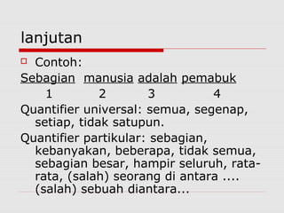 lanjutan
Contoh:
Sebagian manusia adalah pemabuk
1
2
3
4
Quantifier universal: semua, segenap,
setiap, tidak satupun.
Quantifier partikular: sebagian,
kebanyakan, beberapa, tidak semua,
sebagian besar, hampir seluruh, ratarata, (salah) seorang di antara ....
(salah) sebuah diantara...


 