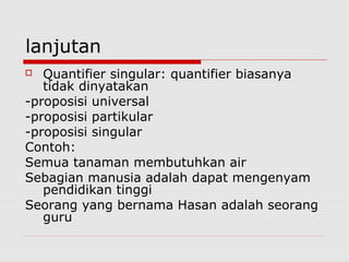 lanjutan
Quantifier singular: quantifier biasanya
tidak dinyatakan
-proposisi universal
-proposisi partikular
-proposisi singular
Contoh:
Semua tanaman membutuhkan air
Sebagian manusia adalah dapat mengenyam
pendidikan tinggi
Seorang yang bernama Hasan adalah seorang
guru


 