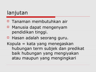 lanjutan
Tanaman membutuhkan air
 Manusia dapat mengenyam
pendidikan tinggi.
 Hasan adalah seorang guru.
Kopula = kata yang menegaskan
hubungan term subjek dan predikat
baik hubungan yang mengiyakan
atau maupun yang mengingkari


 