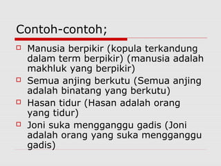 Contoh-contoh;








Manusia berpikir (kopula terkandung
dalam term berpikir) (manusia adalah
makhluk yang berpikir)
Semua anjing berkutu (Semua anjing
adalah binatang yang berkutu)
Hasan tidur (Hasan adalah orang
yang tidur)
Joni suka mengganggu gadis (Joni
adalah orang yang suka mengganggu
gadis)

 