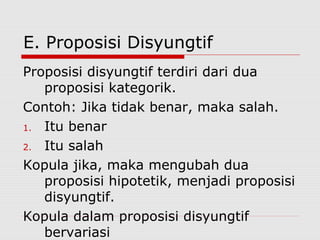 E. Proposisi Disyungtif
Proposisi disyungtif terdiri dari dua
proposisi kategorik.
Contoh: Jika tidak benar, maka salah.
1. Itu benar
2. Itu salah
Kopula jika, maka mengubah dua
proposisi hipotetik, menjadi proposisi
disyungtif.
Kopula dalam proposisi disyungtif
bervariasi

 