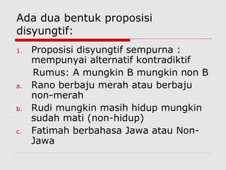 Ada dua bentuk proposisi
disyungtif:
1.

a.
b.
c.

Proposisi disyungtif sempurna :
mempunyai alternatif kontradiktif
Rumus: A mungkin B mungkin non B
Rano berbaju merah atau berbaju
non-merah
Rudi mungkin masih hidup mungkin
sudah mati (non-hidup)
Fatimah berbahasa Jawa atau NonJawa

 