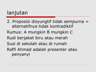 lanjutan
2. Proposisi disyungtif tidak sempurna =
alternatifnya tidak kontradiktif
Rumus: A mungkin B mungkin C
Rudi berjaket biru atau merah
Susi di sekolah atau di rumah
Raffi Ahmad adalah presenter atau
penyanyi

 