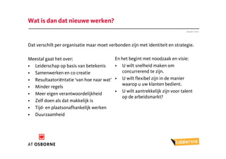 Wat is dan dat nieuwe werken?
                                                                               Januari 2012




Dat verschilt per organisatie maar moet verbonden zijn met identiteit en strategie.

Meestal gaat het over:                     En het begint met noodzaak en visie:
• Leiderschap op basis van betekenis       • U wilt snelheid maken om
• Samenwerken en co creatie                   concurrerend te zijn.
• Resultaatoriëntatie ‘van hoe naar wat’   • U wilt flexibel zijn in de manier
                                              waarop u uw klanten bedient.
• Minder regels
                                           • U wilt aantrekkelijk zijn voor talent
• Meer eigen verantwoordelijkheid
                                              op de arbeidsmarkt?
• Zelf doen als dat makkelijk is
• Tijd- en plaatsonafhankelijk werken
• Duurzaamheid
 