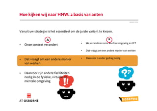 Hoe kijken wij naar HNW: 2 basis varianten
                                                                                     Januari 2012




Vanuit uw strategie is het essentieel om de juiste variant te kiezen.

                   A                                               B
                                             •   We veranderen onze kantooromgeving en ICT
•   Onze context verandert
                                             •   Dat vraagt om een andere manier van werken

                                             •   Daarvoor is ander gedrag nodig
•   Dat vraagt om een andere manier
    van werken

•   Daarvoor zijn andere faciliteiten
    nodig in de fysieke, virtuele en
    mentale omgeving
 