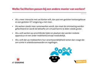 Welke faciliteiten passen bij een andere manier van werken?
                                                                               Januari 2012




•   Als u meer interactie met uw klanten wilt, dan past een gesloten kantoorgebouw
    en een gesloten ICT omgeving u niet meer.

•   Als werken steeds meer samenwerken wordt, dan moet de ontmoeting worden
    gefaciliteerd en wordt de behoefte om virtueel kennis te delen steeds groter.

•   Als u wilt werken op verschillende tijden en plaatsen dan worden mobiele
    apparatuur en een ander mobiliteitsconcept noodzakelijk.

•   Als u wilt dat uw medewerkers hun verantwoordelijkheid nemen dan vraagt dat
    om ruimte in arbeidsvoorwaarden en regelingen.
 