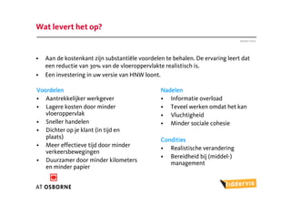 Wat levert het op?
                                                                               Januari 2012




•   Aan de kostenkant zijn substantiële voordelen te behalen. De ervaring leert dat
    een reductie van 30% van de vloeroppervlakte realistisch is.
•   Een investering in uw versie van HNW loont.

Voordelen                                       Nadelen
• Aantrekkelijker werkgever                     • Informatie overload
• Lagere kosten door minder                     • Teveel werken omdat het kan
   vloeroppervlak                               • Vluchtigheid
• Sneller handelen                              • Minder sociale cohesie
• Dichter op je klant (in tijd en
   plaats)                                      Condities
• Meer effectieve tijd door minder              • Realistische verandering
   verkeersbewegingen
                                                • Bereidheid bij (middel-)
• Duurzamer door minder kilometers                 management
   en minder papier
 