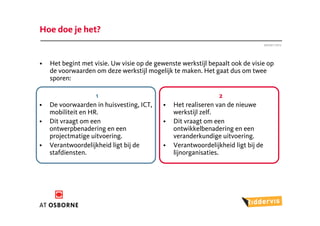 Hoe doe je het?
                                                                                  Januari 2012




•   Het begint met visie. Uw visie op de gewenste werkstijl bepaalt ook de visie op
    de voorwaarden om deze werkstijl mogelijk te maken. Het gaat dus om twee
    sporen:

                    1                                            2
•   De voorwaarden in huisvesting, ICT,    •   Het realiseren van de nieuwe
    mobiliteit en HR.                          werkstijl zelf.
•   Dit vraagt om een                      •   Dit vraagt om een
    ontwerpbenadering en een                   ontwikkelbenadering en een
    projectmatige uitvoering.                  veranderkundige uitvoering.
•   Verantwoordelijkheid ligt bij de       •   Verantwoordelijkheid ligt bij de
    stafdiensten.                              lijnorganisaties.
 