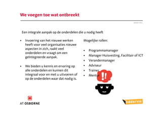 We voegen toe wat ontbreekt
                                                                                Januari 2012




    Een integrale aanpak op de onderdelen die u nodig heeft

•     Invoering van het nieuwe werken        Mogelijke rollen:
      heeft voor veel organisaties nieuwe
      aspecten in zich, raakt veel           •   Programmamanager
      onderdelen en vraagt om een
      geïntegreerde aanpak.                  •   Manager Huisvesting, Facilitair of ICT
                                             •   Verandermanager
•     We bieden u kennis en ervaring op      •   Adviseur
      alle onderdelen en kunnen dit          •   Trainer
      integraal voor en met u uitvoeren of   •   Mentor
      op de onderdelen waar dat nodig is.
 