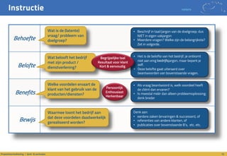 Instructie notaris
10Propositieontwikkeling / denk- & werkwijze
Behoefte
Belofte
Benefits
Bewijs
Wat is de (latente)
vraag/ probleem van
doelgroep?
Wat belooft het bedrijf
met zijn product /
dienstverlening?
Welke voordelen ervaart de
klant van het gebruik van de
producten/diensten?
Waarmee toont het bedrijf aan
dat deze voordelen daadwerkelijk
gerealiseerd worden?
• Beschrijf in taal/jargon van de doelgroep; dus
NIET in eigen vakjargon
• Meerdere vragen? Welke zijn de belangrijkste?
Zet in volgorde.
• Het is de belofte van het bedrijf; je ontkomt
niet aan enig bedrijfsjargon, maar beperk je
zelf.
• Deze belofte gaat uiteraard over
beantwoorden van bovenstaande vragen.
• Als vraag beantwoord is, welk voordeel heeft
de cliënt dan ervaren?
• Is meestal méér dan alleen probleemoplossing;
denk breder
Denk aan:
• eerdere zaken (ervaringen & successen), of
• referenties van andere klanten, of
• publicaties over bovenstaande B’s, etc. etc.
Begrijpelijke taal
Resultaat voor klant
Kort & eenvoudig
Persoonlijk
Enthousiast
Herkenbaar
 