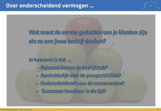 Over onderscheidend vermogen …
14Propositieontwikkeling / denk- & werkwijze
Wat moet de eerste gedachte van je klanten zijn
als ze aan jouw bedrijf denken?
In hoeverre is dat …
– Relevant binnen de bedrijfstak?
– Aantrekkelijk voor de prospect/cliënt?
– Onderscheidend t.o.v. de concurrenten?
– Duurzaam houdbaar in de tijd?
 