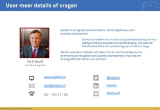 Voor meer details of vragen
17Accountant, acquisitie en binding van cliënten
@kyboko
kyboko
DirkHeuff
www.kyboko.nl
dirk@kyboko.nl
06 – 105 371 58
Kyboko is een gespecialiseerd advies- & trainingsbureau voor
business development.
Klanten schakelen ons in voor structurele verbetering van hun
klantgerichtheid, acquisitie en klantenbinding. Die leidt tot
betere klantrelaties en verbetering van omzet en marge.
Klanten waarderen Kyboko niet alleen om de vakinhoudelijke kennis
en ervaring op het gebied van business development, maar ook om
de pragmatische manier van opereren.
Dirk Heuff
oprichter & eigenaar
 
