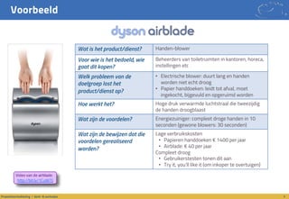 Voorbeeld
5Propositieontwikkeling / denk- & werkwijze
Wat is het product/dienst? Handen-blower
Voor wie is het bedoeld, wie
gaat dit kopen?
Beheerders van toiletruimten in kantoren, horeca,
instellingen etc
Welk probleem van de
doelgroep lost het
product/dienst op?
• Electrische blower: duurt lang en handen
worden niet echt droog
• Papier handdoeken: leidt tot afval, moet
ingekocht, bijgevuld en opgeruimd worden
Hoe werkt het? Hoge druk verwarmde luchtstraal die tweezijdig
de handen droogblaast
Wat zijn de voordelen? Energiezuiniger: compleet droge handen in 10
seconden (gewone blowers: 30 seconden)
Wat zijn de bewijzen dat die
voordelen gerealiseerd
worden?
Lage verbruikskosten
• Papieren handdoeken € 1400 per jaar
• Airblade: € 40 per jaar
Compleet droog
• Gebruikerstesten tonen dit aan
• Try it, you’ll like it (om inkoper te overtuigen)
Video van de airblade:
http://bit.ly/1CuWiTJ
 