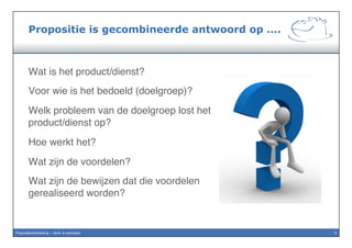 Propositie is basis voor commercie
•  Om herkenbare & specifieke positie
in de markt te definiëren.
•  Om het aanbod aan potentiële
cliënten helder te beschrijven,
–  waartoe deze cliënten zich
aangetrokken voelen.
•  En om daarmee een voorkeur
ontwikkelen bij potentiële cliënten
vóór deze propositie.
3Propositieontwikkeling / denk- & werkwijze
 