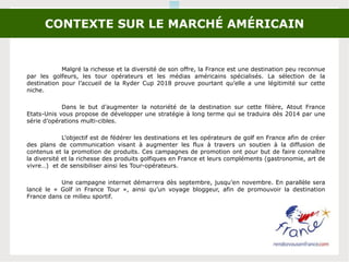 CONTEXTE SUR LE MARCHÉ AMÉRICAIN
Malgré la richesse et la diversité de son offre, la France est une destination peu reconnue
par les golfeurs, les tour opérateurs et les médias américains spécialisés. La sélection de la
destination pour l’accueil de la Ryder Cup 2018 prouve pourtant qu’elle a une légitimité sur cette
niche.
Dans le but d’augmenter la notoriété de la destination sur cette filière, Atout France
Etats-Unis vous propose de développer une stratégie à long terme qui se traduira dès 2014 par une
série d’opérations multi-cibles.
L’objectif est de fédérer les destinations et les opérateurs de golf en France afin de créer
des plans de communication visant à augmenter les flux à travers un soutien à la diffusion de
contenus et la promotion de produits. Ces campagnes de promotion ont pour but de faire connaître
la diversité et la richesse des produits golfiques en France et leurs compléments (gastronomie, art de
vivre…) et de sensibiliser ainsi les Tour-opérateurs.
Une campagne internet démarrera dès septembre, jusqu’en novembre. En parallèle sera
lancé le « Golf in France Tour », ainsi qu’un voyage bloggeur, afin de promouvoir la destination
France dans ce milieu sportif.
 