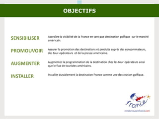 OBJECTIFS
SENSIBILISER Accroître la visibilité de la France en tant que destination golfique sur le marché
américain.
PROMOUVOIR Assurer la promotion des destinations et produits auprès des consommateurs,
des tour-opérateurs et de la presse américaine.
AUGMENTER Augmenter la programmation de la destination chez les tour-opérateurs ainsi
que le flux de touristes américains.
INSTALLER Installer durablement la destination France comme une destination golfique.
 