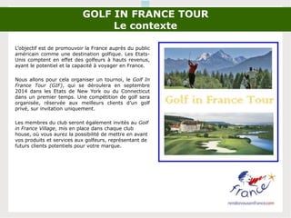 GOLF IN FRANCE TOUR
Le contexte
L’objectif est de promouvoir la France auprès du public
américain comme une destination golfique. Les Etats-
Unis comptent en effet des golfeurs à hauts revenus,
ayant le potentiel et la capacité à voyager en France.
Nous allons pour cela organiser un tournoi, le Golf In
France Tour (GIF), qui se déroulera en septembre
2014 dans les Etats de New York ou du Connecticut
dans un premier temps. Une compétition de golf sera
organisée, réservée aux meilleurs clients d’un golf
privé, sur invitation uniquement.
Les membres du club seront également invités au Golf
in France Village, mis en place dans chaque club
house, où vous aurez la possibilité de mettre en avant
vos produits et services aux golfeurs, représentant de
futurs clients potentiels pour votre marque.
 