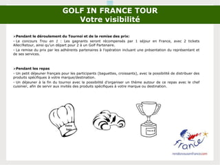 GOLF IN FRANCE TOUR
Votre visibilité
Pendant le déroulement du Tournoi et de la remise des prix:
- Le concours Trou en 1 : Les gagnants seront récompensés par 1 séjour en France, avec 2 tickets
Aller/Retour, ainsi qu’un départ pour 2 à un Golf Partenaire.
- La remise du prix par les adhérents partenaires à l’opération incluant une présentation du représentant et
de ses services.
Pendant les repas
- Un petit déjeuner français pour les participants (baguettes, croissants), avec la possibilité de distribuer des
produits spécifiques à votre marque/destination.
- Un déjeuner à la fin du tournoi avec la possibilité d’organiser un thème autour de ce repas avec le chef
cuisinier, afin de servir aux invités des produits spécifiques à votre marque ou destination.
Votre
logo
Votre
logo
Trou en 1
 