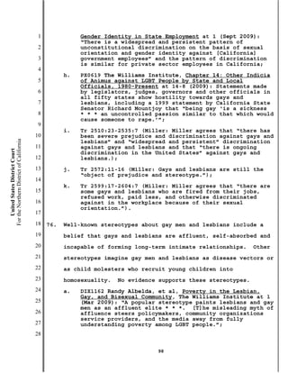 1              Gender Identity in State Employment at 1 (Sept 2009):
                                                          “There is a widespread and persistent pattern of
                                           2              unconstitutional discrimination on the basis of sexual
                                                          orientation and gender identity against [California]
                                           3              government employees” and the pattern of discrimination
                                                          is similar for private sector employees in California;
                                           4
                                                     h.   PX0619 The Williams Institute, Chapter 14: Other Indicia
                                           5              of Animus against LGBT People by State and Local
                                                          Officials, 1980-Present at 14-8 (2009): Statements made
                                           6              by legislators, judges, governors and other officials in
                                                          all fifty states show hostility towards gays and
                                           7              lesbians, including a 1999 statement by California State
                                                          Senator Richard Mountjoy that “being gay ‘is a sickness
                                           8              * * * an uncontrolled passion similar to that which would
                                                          cause someone to rape.’”;
                                           9
                                                     i.   Tr 2510:23-2535:7 (Miller: Miller agrees that “there has
                                          10              been severe prejudice and discrimination against gays and
For the Northern District of California




                                                          lesbians” and “widespread and persistent” discrimination
                                          11              against gays and lesbians and that “there is ongoing
    United States District Court




                                                          discrimination in the United States” against gays and
                                          12              lesbians.);
                                          13         j.   Tr 2572:11-16 (Miller: Gays and lesbians are still the
                                                          “object of prejudice and stereotype.”);
                                          14
                                                     k.   Tr 2599:17-2604:7 (Miller: Miller agrees that “there are
                                          15              some gays and lesbians who are fired from their jobs,
                                                          refused work, paid less, and otherwise discriminated
                                          16              against in the workplace because of their sexual
                                                          orientation.”).
                                          17
                                          18   76.   Well-known stereotypes about gay men and lesbians include a
                                          19         belief that gays and lesbians are affluent, self-absorbed and
                                          20         incapable of forming long-term intimate relationships.     Other
                                          21         stereotypes imagine gay men and lesbians as disease vectors or
                                          22         as child molesters who recruit young children into
                                          23         homosexuality.   No evidence supports these stereotypes.
                                          24         a.   DIX1162 Randy Albelda, et al, Poverty in the Lesbian,
                                                          Gay, and Bisexual Community, The Williams Institute at 1
                                          25              (Mar 2009): “A popular stereotype paints lesbians and gay
                                                          men as an affluent elite * * *. [T]he misleading myth of
                                          26              affluence steers policymakers, community organizations
                                                          service providers, and the media away from fully
                                          27              understanding poverty among LGBT people.”;
                                          28

                                                                                 98
 