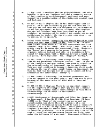 1   b.   Tr 474:12-19 (Chauncey: Medical pronouncements that were
                                                    hostile to gays and lesbians provided a powerful source
                                           2        of legitimation to anti-homosexual sentiment and were
                                                    themselves a manifestation of discrimination against gays
                                           3        and lesbians.);
                                           4   c.   Tr 820:23-822:5 (Meyer: One of the stereotypes that is
                                                    part of the stigma surrounding gay men and lesbians is
                                           5        that gay men and lesbians are incapable of, uninterested
                                                    in and not successful at having intimate relationships.
                                           6        Gay men and lesbians have been described as social
                                                    isolates, as unconnected to society and people who do not
                                           7        participate in society the way everyone else does —— as
                                                    “a pariah, so to speak.”);
                                           8
                                               d.   PX1011 David Reuben, Everything You Always Wanted to Know
                                           9        About Sex (But Were Afraid to Ask) 129-151 at 143 (Van
                                                    Rees 1969): “What about all of the homosexuals who live
                                          10        together happily for years? What about them? They are
For the Northern District of California




                                                    mighty rare birds among the homosexual flock. Moreover,
                                          11        the ‘happy’ part remains to be seen. The bitterest
    United States District Court




                                                    argument between husband and wife is a passionate love
                                          12        sonnet by comparison with a dialogue between a butch and
                                                    his queen. Live together? Yes. Happily? Hardly.”;
                                          13
                                               e.   Tr 361:23-363:9 (Chauncey: Even though not all sodomy
                                          14        laws solely penalized homosexual conduct, over the course
                                                    of the twentieth century, sodomy laws came to symbolize
                                          15        the criminalization of homosexual sex in particular.
                                                    This was most striking in Bowers v Hardwick, which reads
                                          16        as though the law at issue simply bears on homosexual sex
                                                    when in fact the Georgia law at issue criminalized both
                                          17        homosexual and heterosexual sodomy.);
                                          18   f.   Tr 484:24-485:5 (Chauncey: The federal government was
                                                    slow to respond to the AIDS crisis, and this was in part
                                          19        because of the association of AIDS with a “despised
                                                    group.”);
                                          20
                                               g.   Tr 585:22-586:8 (Peplau: There is no empirical support
                                          21        for the negative stereotypes that gay men and lesbians
                                                    have trouble forming stable relationships or that those
                                          22        relationships are inferior to heterosexual
                                                    relationships.);
                                          23
                                               h.   PX2337 Employment of Homosexuals and Other Sex Perverts
                                          24        in Government, S Rep No 81-241, 81st Congress, 2d Sess
                                                    (1950) at 4: “Most of the authorities agree and our
                                          25        investigation has shown that the presence of a sex
                                                    pervert in a Government agency tends to have a corrosive
                                          26        influence on his fellow employees. These perverts will
                                                    frequently attempt to entice normal individuals to engage
                                          27        in perverted practices. This is particularly true in the
                                                    case of young and impressionable people who might come
                                          28        under the influence of a pervert. Government officials

                                                                          99
 