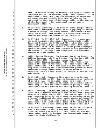 1        have the responsibility of keeping this type of corrosive
                                                    influence out of the agencies under their control. It is
                                           2        particularly important that the thousands of young men
                                                    and women who are brought into Federal jobs not be
                                           3        subjected to that type of influence while in the service
                                                    of the Government. One homosexual can pollute a
                                           4        Government office.”;
                                           5   i.   Tr 395:6-25 (Chauncey: Like most outsider groups, there
                                                    have been stereotypes associated with gay people; indeed,
                                           6        a range of groups, including medical professionals and
                                                    religious groups, have worked in a coordinated way to
                                           7        develop stereotypical images of gay people.);
                                           8   j.   Tr 397:2-6; Tr 397:25-398:5 (Chauncey: “[I]n some ways,
                                                    the most dangerous stereotypes for homosexuals really
                                           9        developed between the 1930s and ‘50s, when there were a
                                                    series of press and police campaigns that identified
                                          10        homosexuals as child molesters.” These press campaigns
For the Northern District of California




                                                    against assaults on children focused on sex perverts or
                                          11        sex deviants. Through these campaigns, the homosexual
    United States District Court




                                                    emerged as a sex deviant.);
                                          12
                                               k.   PX2281 George Chauncey, The Postwar Sex Crime Panic, in
                                          13        William Graebner, ed, True Stories from the Past 160, 171
                                                    (McGraw-Hill 1993): Contains excerpts from wide-
                                          14        circulation Coronet Magazine, Fall 1950: “Once a man
                                                    assumes the role of homosexual, he often throws off all
                                          15        moral restraints. * * * Some male sex deviants do not
                                                    stop with infecting their often-innocent partners: they
                                          16        descended through perversions to other forms of
                                                    depravity, such as drug addiction, burglary, sadism, and
                                          17        even murder.”;
                                          18   l.   Tr 400:18-401:8 (Chauncey: This excerpt from Coronet
                                                    Magazine, PX2281 at 171, depicts homosexuals as subjects
                                          19        of moral decay. In addition, there is a sense of
                                                    homosexuality as a disease in which the carriers infect
                                          20        other people. And the term “innocent” pretty clearly
                                                    indicates that the authors are talking about children.);
                                          21
                                               m.   PX2281 Chauncey, The Postwar Sex Crime Panic, at 170-171:
                                          22        Contains a statement made by a Special Assistant Attorney
                                                    General of California in 1949: “The sex pervert, in his
                                          23        more innocuous form, is too frequently regarded as merely
                                                    a ‘queer’ individual who never hurts anyone but himself.
                                          24        * * * All too often we lose sight of the fact that the
                                                    homosexual is an inveterate seducer of the young of both
                                          25        sexes * * * and is ever seeking for younger victims.”;
                                          26   n.   Tr 402:21-24 (Chauncey: These articles (in PX2281) were
                                                    mostly addressed to adults who were understandably
                                          27        concerned about the safety of their children, and who
                                                    “were being taught to believe that homosexuals posed a
                                          28        threat to their children.”);

                                                                          100
 